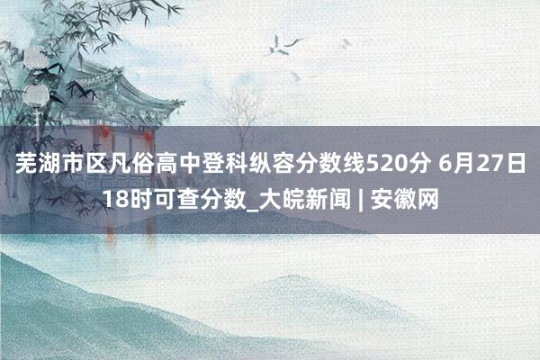 芜湖市区凡俗高中登科纵容分数线520分 6月27日18时可查分数_大皖新闻 | 安徽网