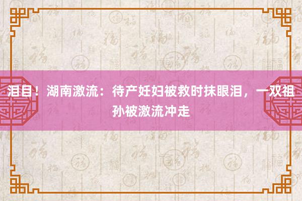 泪目！湖南激流：待产妊妇被救时抹眼泪，一双祖孙被激流冲走