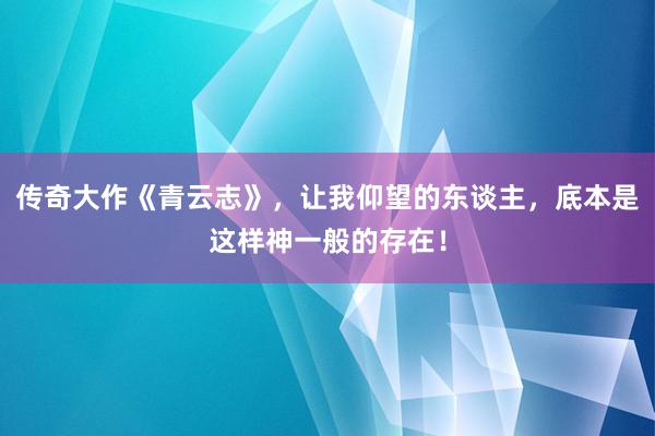 传奇大作《青云志》，让我仰望的东谈主，底本是这样神一般的存在！