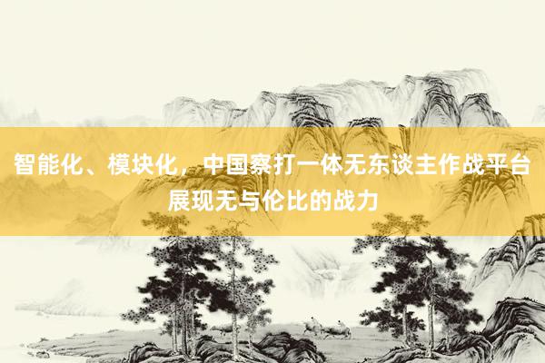 智能化、模块化，中国察打一体无东谈主作战平台展现无与伦比的战力