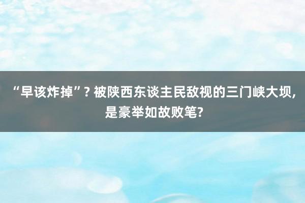 “早该炸掉”? 被陕西东谈主民敌视的三门峡大坝, 是豪举如故败笔?