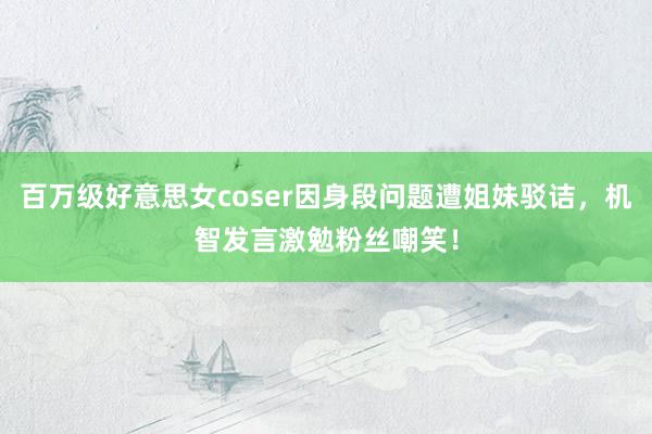 百万级好意思女coser因身段问题遭姐妹驳诘，机智发言激勉粉丝嘲笑！